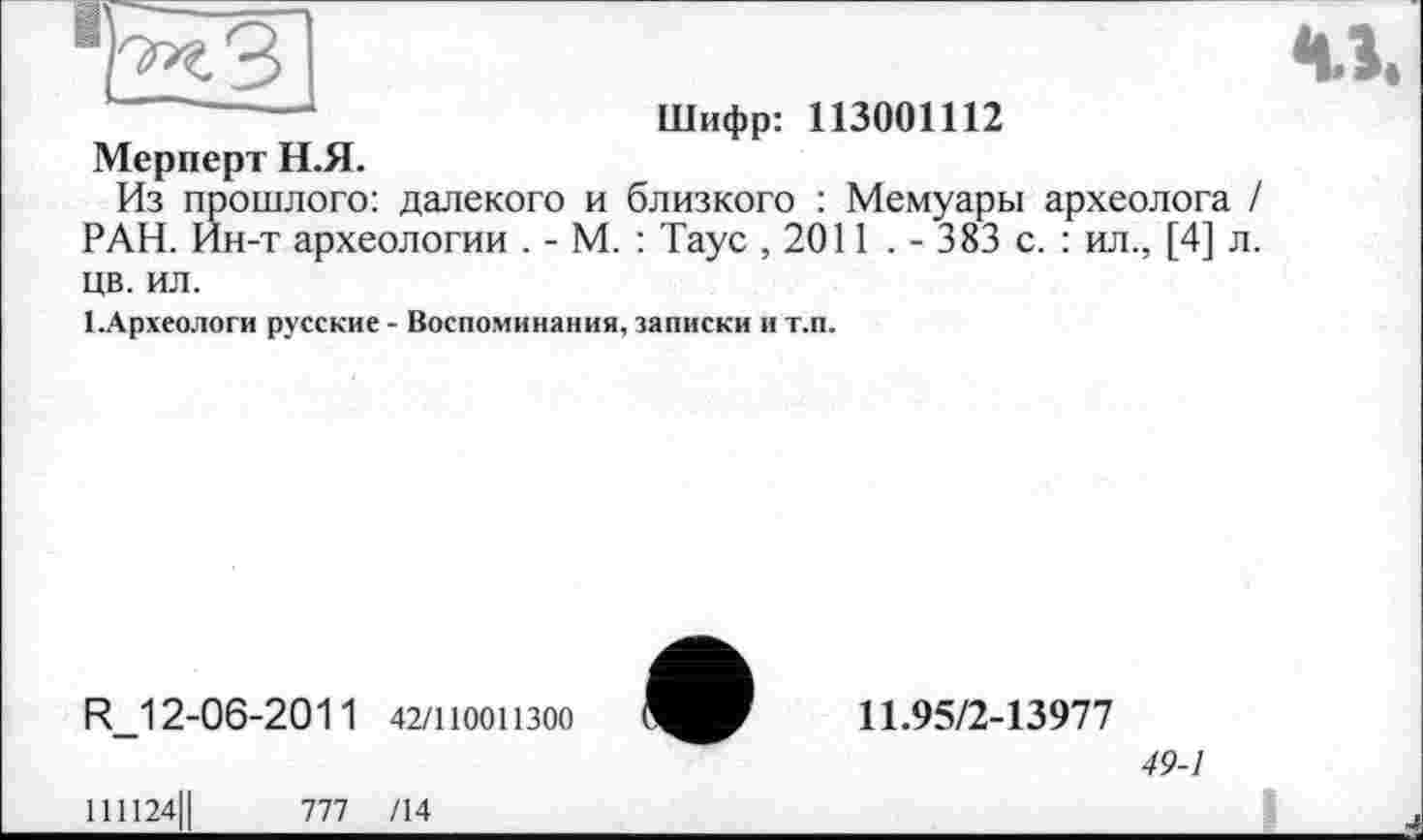 ﻿м.
Шифр: 113001112
Мерперт Н.Я.
Из прошлого: далекого и близкого : Мемуары археолога / РАН. Ин-т археологии . - М. : Таус ,2011 . - 383 с. : ил., [4] л.
цв. ил.
І.Археологи русские - Воспоминания, записки и т.п.
R_12-06-2011 42/110011300
11.95/2-13977
49-1
111124Ц	777 /14